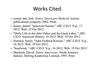 Works Cited
– connie ann, kirk. Native Americans Mohawk. learner
  publications company, 2002. Print.
– boone, daniel. "american history." ABC-CILO. N.p., 17
  2012. Web. 19 Oct 2012.
– "Daily Life in the ohio Valley and the Great Lakes." ABC-
  CILO. American History, 16 2012. Web. 19 Oct 2012.
– Harmon, Justin. "John Fredrick Kensett." ABC-CILO. N.p.,
  16 2012. Web. 19 Oct 2012.
– "beadwork." ABC-CILO. N.p., 16 2012. Web. 19 Oct 2012.
– Murdoch, David. Native Americans. North America
  Indians: Dorling Kindersley Limited, 1995. Print
 