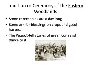 Tradition or Ceremony of the Eastern
               Woodlands
• Some ceremonies are a day long
• Some ask for blessings on crops and good
  harvest
• The Pequot-tell stories of green corn and
  dance to it
 