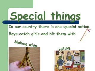 Special things In our country there is one special action: Boys catch girls and hit them with . Making whip Hiting 
