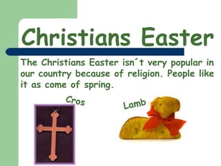 Christians Easter The Christians Easter isn´t very popular in our country because of religion. People like it as come of spring. Cros Lamb 