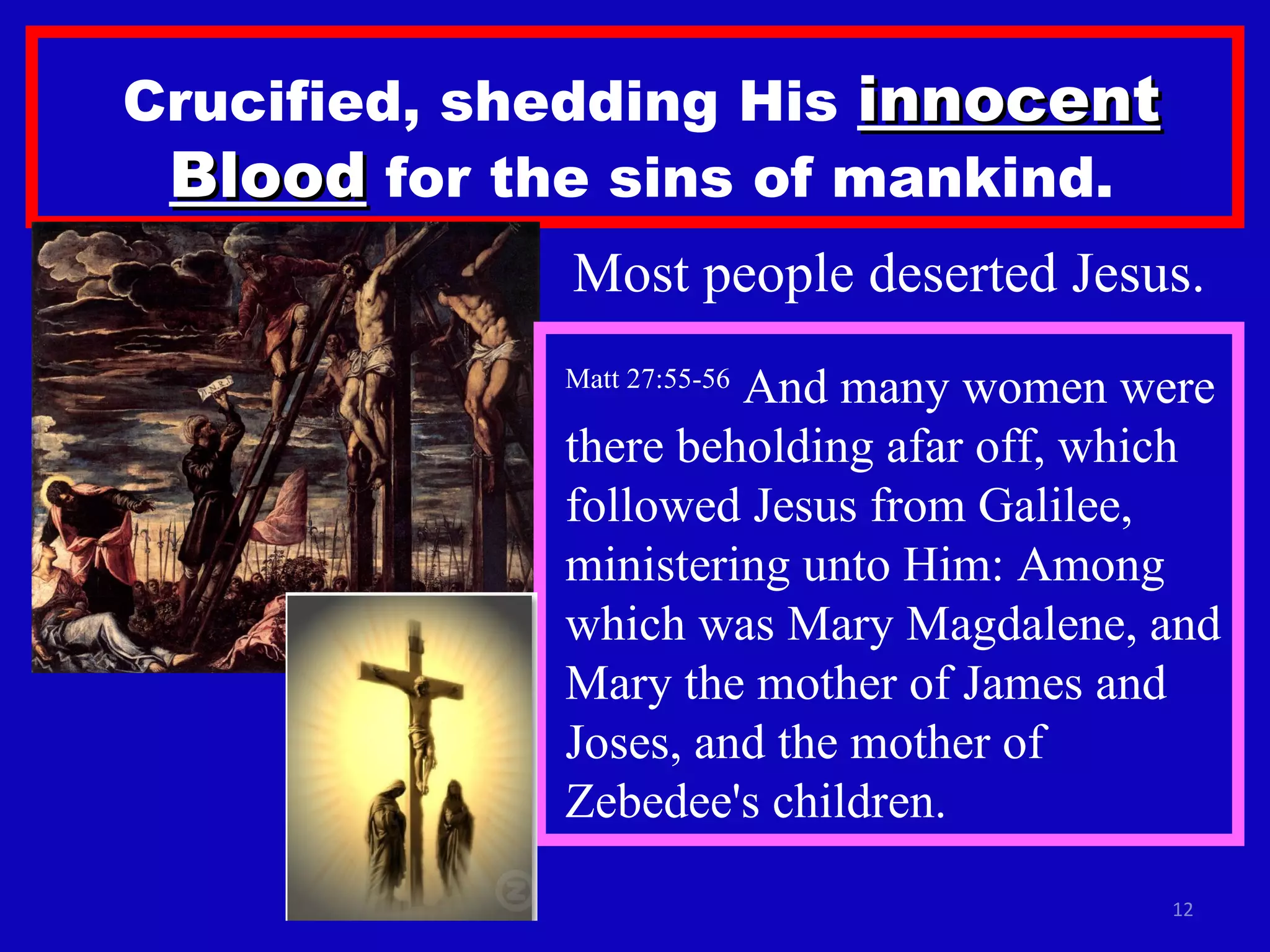 Crucified, shedding His  innocent Blood  for the sins of mankind. Most people deserted Jesus. Matt 27:55-56  And many women were there beholding afar off, which followed Jesus from Galilee, ministering unto Him: Among which was Mary Magdalene, and Mary the mother of James and Joses, and the mother of Zebedee's children.  