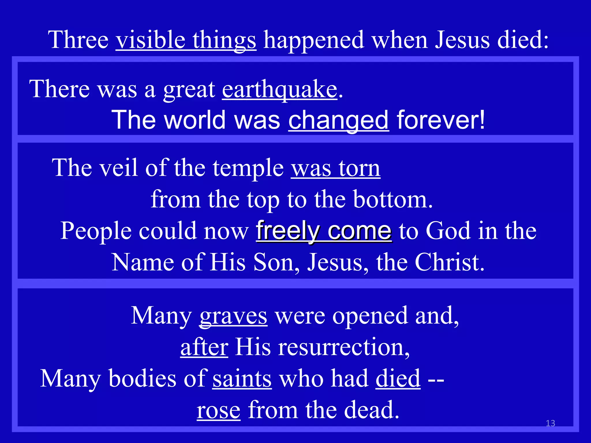 Three  visible things  happened when Jesus died: The veil of the temple  was torn   from the top to the bottom.  People could now  freely come  to God in the Name of His Son, Jesus, the Christ. There was a great  earthquake .  The world was  changed  forever! Many  graves  were opened and,  after  His resurrection,  Many bodies of  saints  who had  died  --  rose  from the dead. 