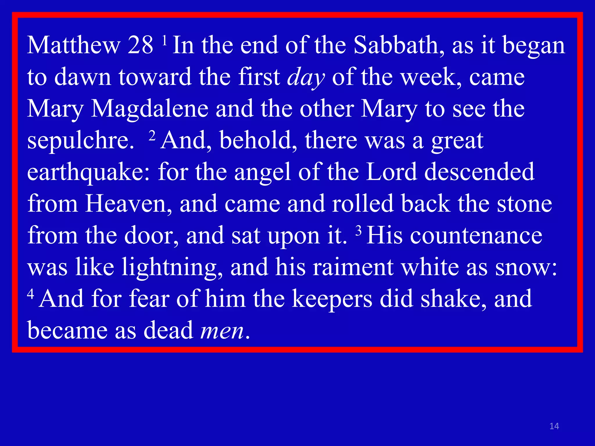 Matthew 28  1  In the end of the Sabbath, as it began to dawn toward the first  day  of the week, came Mary Magdalene and the other Mary to see the sepulchre.  2  And, behold, there was a great earthquake: for the angel of the Lord descended from Heaven, and came and rolled back the stone from the door, and sat upon it.  3  His countenance was like lightning, and his raiment white as snow:  4  And for fear of him the keepers did shake, and became as dead  men .  