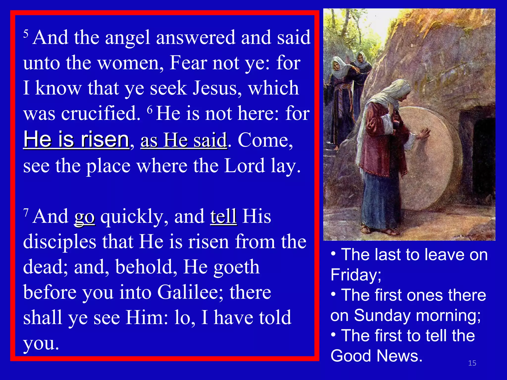 5  And the angel answered and said unto the women, Fear not ye: for I know that ye seek Jesus, which was crucified.  6  He is not here: for  He is risen ,  as He said . Come, see the place where the Lord lay.  7  And  go  quickly, and  tell  His disciples that He is risen from the dead; and, behold, He goeth before you into Galilee; there shall ye see Him: lo, I have told you.  The last to leave on Friday; The first ones there on Sunday morning; The first to tell the Good News. 