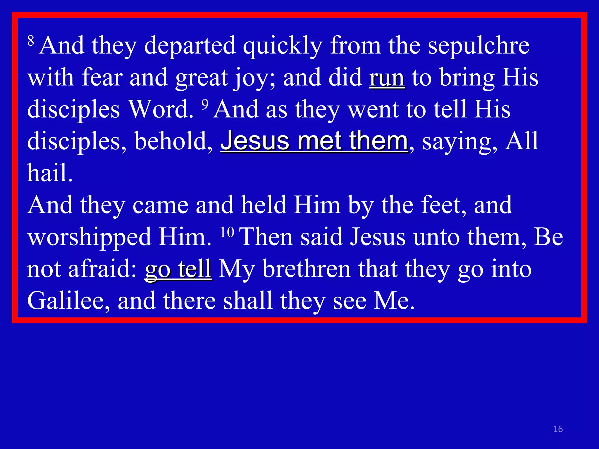 8  And they departed quickly from the sepulchre with fear and great joy; and did  run  to bring His disciples Word.  9  And as they went to tell His disciples, behold,  Jesus met them , saying, All hail.  And they came and held Him by the feet, and worshipped Him.  10  Then said Jesus unto them, Be not afraid:  go tell  My brethren that they go into Galilee, and there shall they see Me. 
