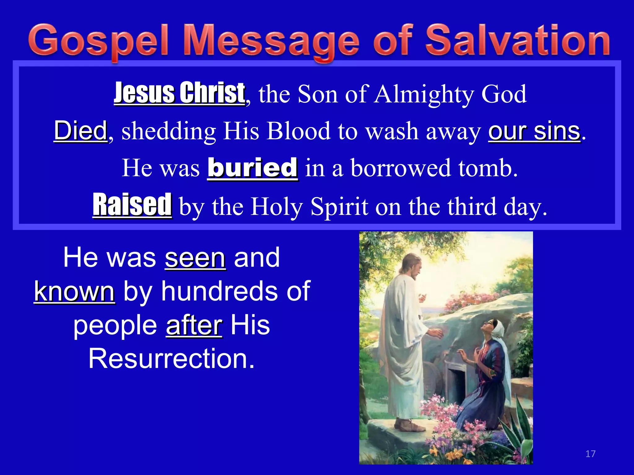 Jesus Christ , the Son of Almighty God Died , shedding His Blood to wash away  our sins . He was  buried  in a borrowed tomb. Raised  by the Holy Spirit on the third day. He was  seen  and  known  by hundreds of people  after  His Resurrection. 