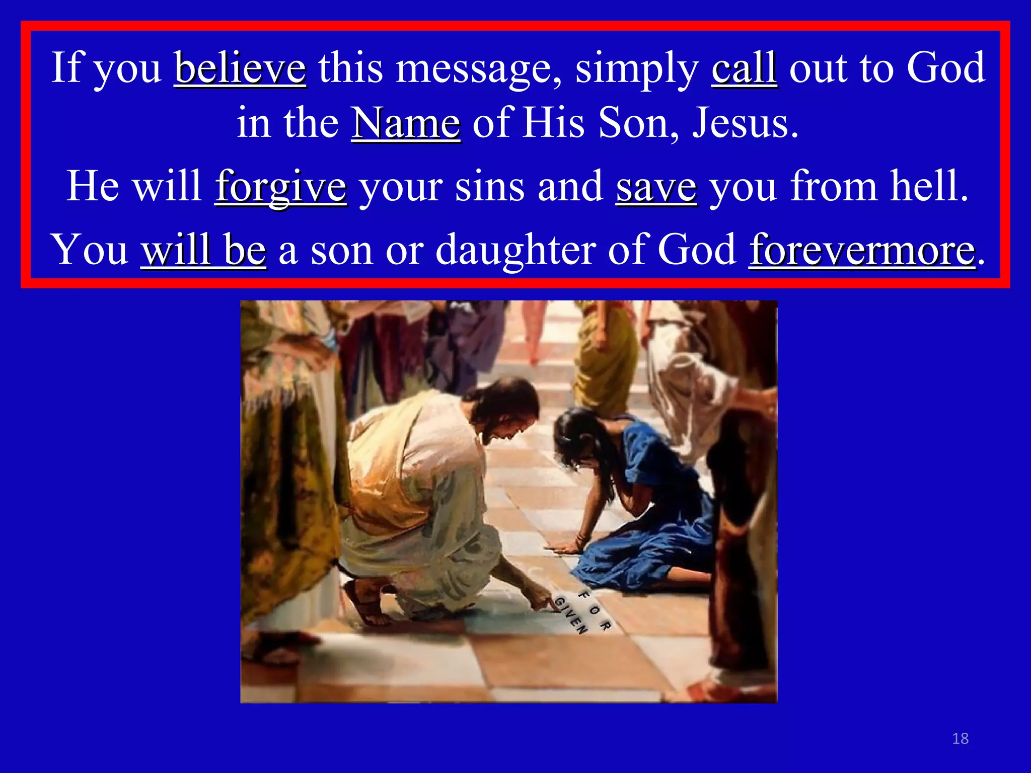 If you  believe  this message, simply  call  out to God in the  Name  of His Son, Jesus. He will  forgive  your sins and  save  you from hell. You  will be  a son or daughter of God  forevermore . 
