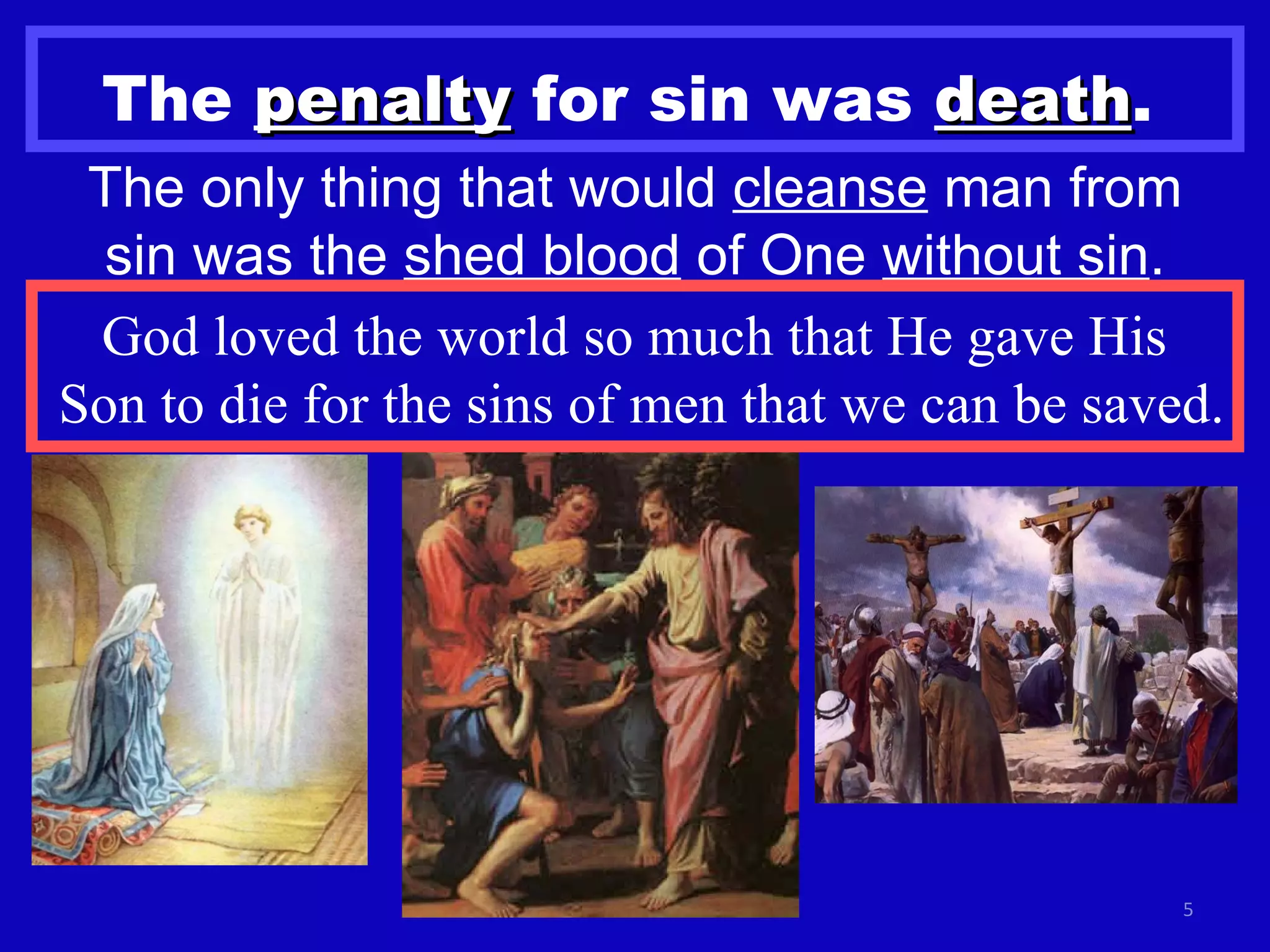 The  penalty  for sin was  death .   The only thing that would  cleanse  man from sin was the  shed blood  of One  without sin . God loved the world so much that He gave His  Son to die for the sins of men that we can be saved.  