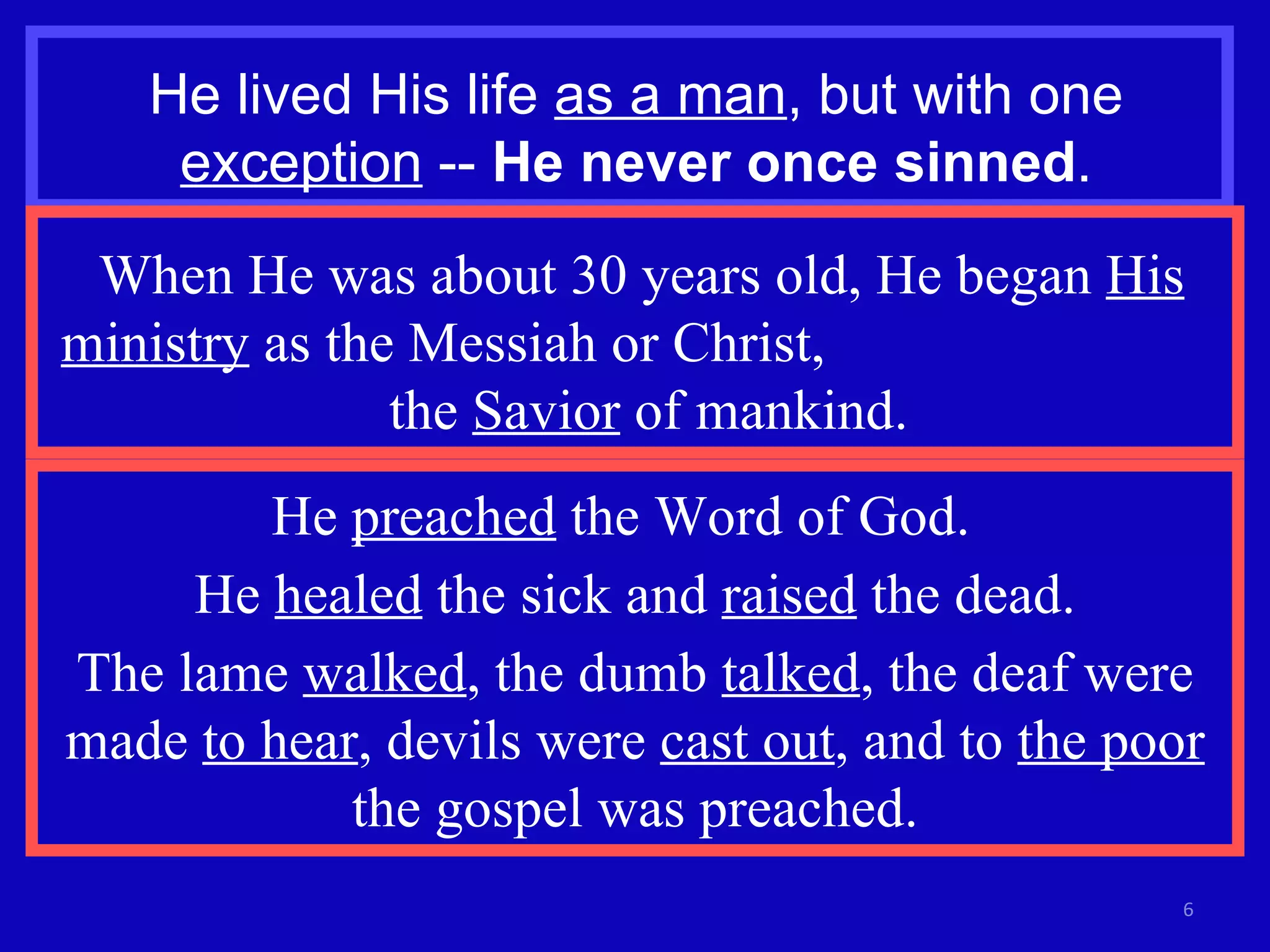 He lived His life  as a man , but with one  exception  --  He never once sinned . When He was about 30 years old, He began  His ministry  as the Messiah or Christ,  the  Savior  of mankind. He  preached  the Word of God.  He  healed  the sick and  raised  the dead. The lame  walked , the dumb  talked , the deaf were made  to hear , devils were  cast out , and to  the poor  the gospel was preached. 