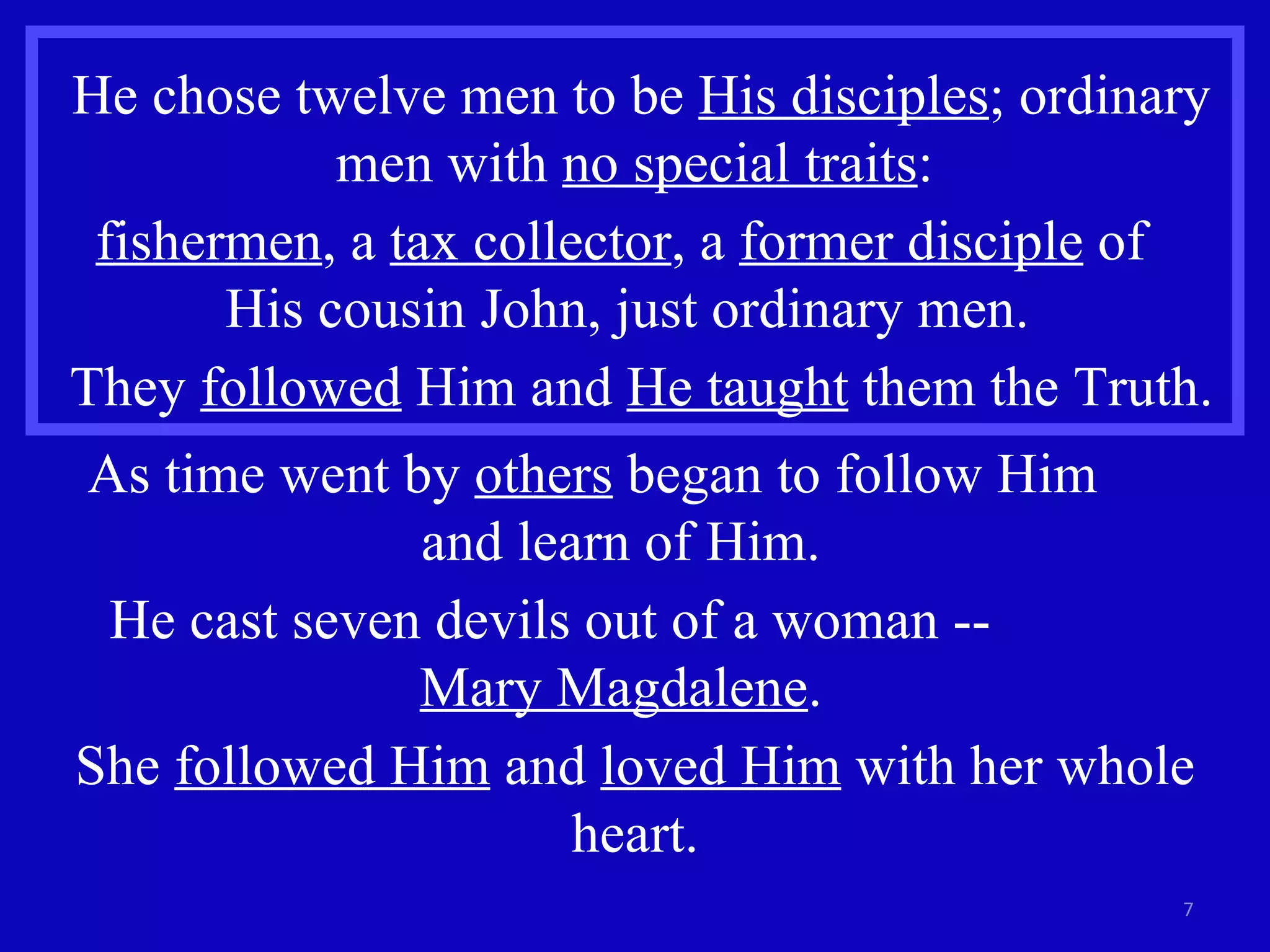 He chose twelve men to be  His disciples ; ordinary men with  no special traits :  fishermen , a  tax collector , a  former disciple  of  His cousin John, just ordinary men.  They  followed  Him and  He taught  them the Truth. As time went by  others  began to follow Him  and learn of Him.  He cast seven devils out of a woman --  Mary Magdalene .  She  followed Him  and  loved Him  with her whole heart. 