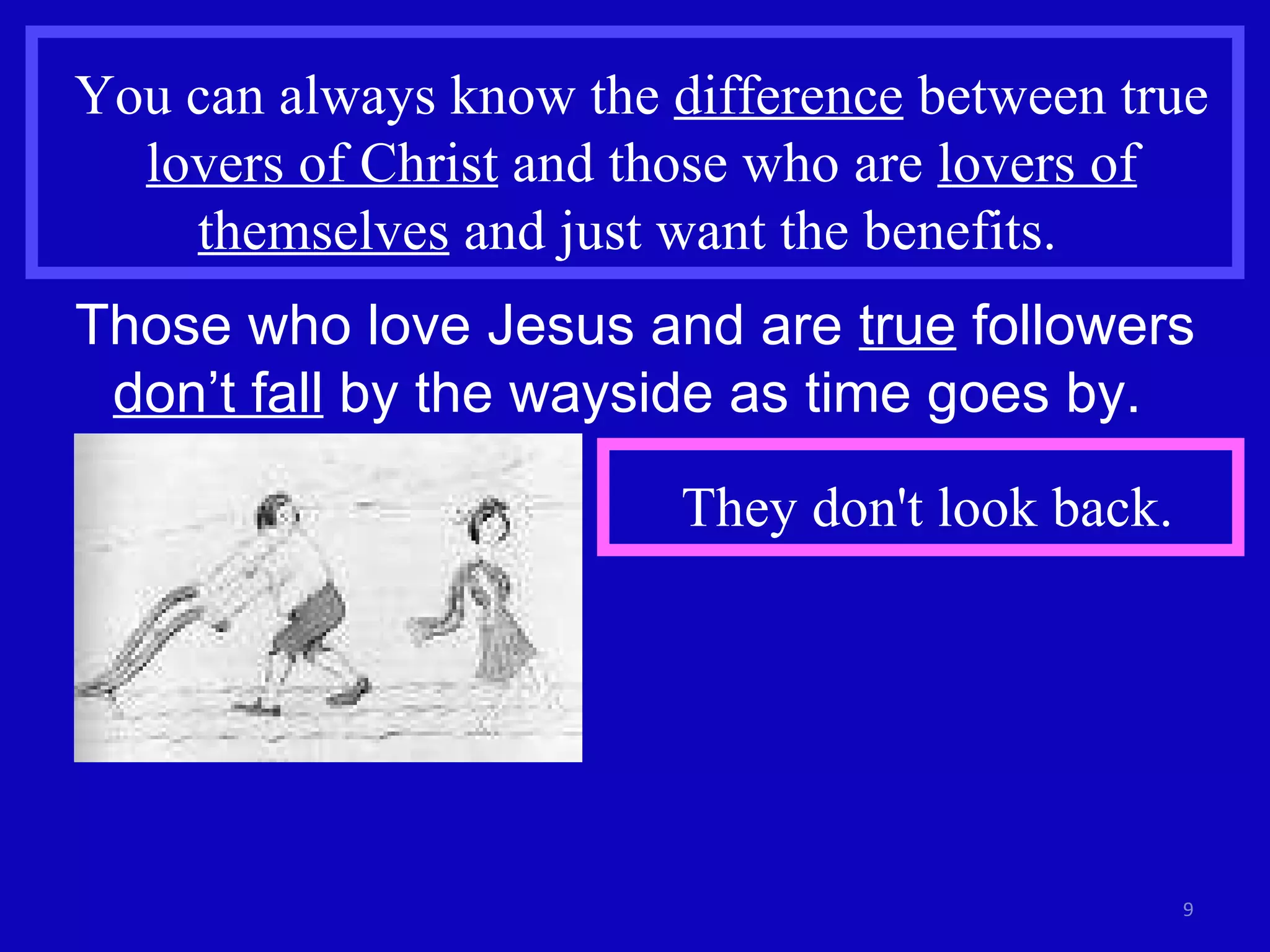 You can always know the  difference  between true  lovers of Christ  and those who are  lovers of themselves  and just want the benefits.  Those who love Jesus and are  true  followers  don’t fall  by the wayside as time goes by.  They don't look back. 