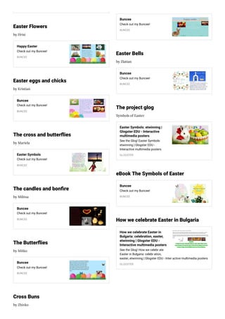 Easter Flowers
by Hrisi
Happy Easter
Check out my Buncee!
BUNCEE
Easter eggs and chicks
by Kristian
Buncee
Check out my Buncee!
BUNCEE
The cross and butter ies
by Mariela
Easter Symbols
Check out my Buncee!
BUNCEE
The candles and bon re
by Militsa
Buncee
Check out my Buncee!
BUNCEE
The Butter ies
by Mitko
Buncee
Check out my Buncee!
BUNCEE
Cross Buns
by Zhivko
Buncee
Check out my Buncee!
BUNCEE
Easter Bells
by Zlatian
Buncee
Check out my Buncee!
BUNCEE
The project glog
Symbols of Easter
Easter Symbols: etwinning |
Glogster EDU - Interactive
multimedia posters
See the Glog! Easter Symbols:
etwinning | Glogster EDU -
Interactive multimedia posters
GLOGSTER
eBook The Symbols of Easter
Buncee
Check out my Buncee!
BUNCEE
How we celebrate Easter in Bulgaria
How we celebrate Easter in
Bulgaria: celebration, easter,
etwinning | Glogster EDU -
Interactive multimedia posters
See the Glog! How we celebr ate
Easter in Bulgaria: celebr ation,
easter, etwinning | Glogster EDU - Inter active multimedia posters
GLOGSTER
 
