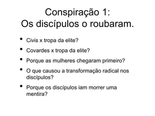 Conspiração 1:
Os discípulos o roubaram.
• Civis x tropa da elite?
• Covardes x tropa da elite?
• Porque as mulheres chegaram primeiro?
• O que causou a transformação radical nos
discípulos?
• Porque os discípulos iam morrer uma
mentira?
 