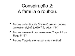Conspiração 2:
A família o roubou.
• Porque os irmãos de Cristo só creram depois
da ressurreição? (João 7:5, Atos 1:14)
• Porque um mentiroso ia escrever Tiago 1:1 ou
Tiago 5:12?
• Porque Tiago ia morrer por uma mentira?
 