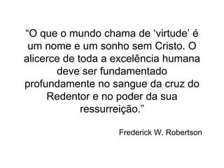 “O que o mundo chama de ‘virtude’ é
um nome e um sonho sem Cristo. O
alicerce de toda a excelência humana
deve ser fundamentado
profundamente no sangue da cruz do
Redentor e no poder da sua
ressurreição.”
Frederick W. Robertson
 