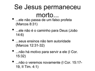 Se Jesus permaneceu
morto...
• ...ele não passa de um falso profeta
(Marcos 8:31)
• ...ele não é o caminho para Deus (João
14:6)
• ...seus ensinos não tem autoridade
(Marcos 12:31-32)
• ...não há motivo para servir a ele (I Cor.
15:32)
• ...não o veremos novamente (I Cor. 15:17-
19, II Tim. 4:1)
 