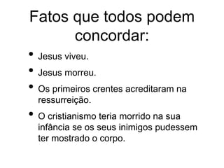 Fatos que todos podem
concordar:
• Jesus viveu.
• Jesus morreu.
• Os primeiros crentes acreditaram na
ressurreição.
• O cristianismo teria morrido na sua
infância se os seus inimigos pudessem
ter mostrado o corpo.
 