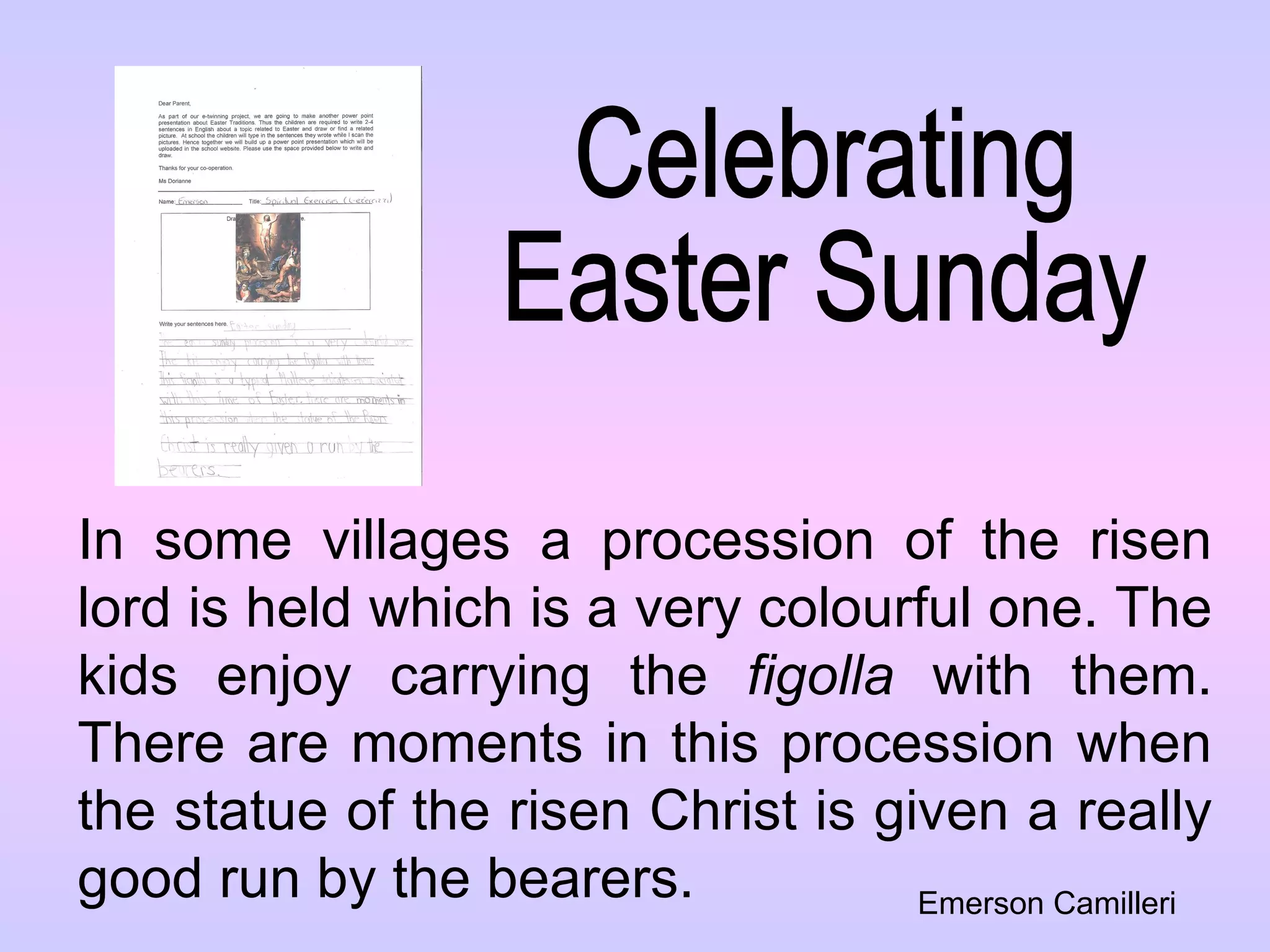 Celebrating  Easter Sunday In some villages a procession of the risen lord is held which is a very colourful one. The kids enjoy carrying the  figolla  with them. There are moments in this procession when the statue of the risen Christ is given a really good run by the bearers. Emerson Camilleri 