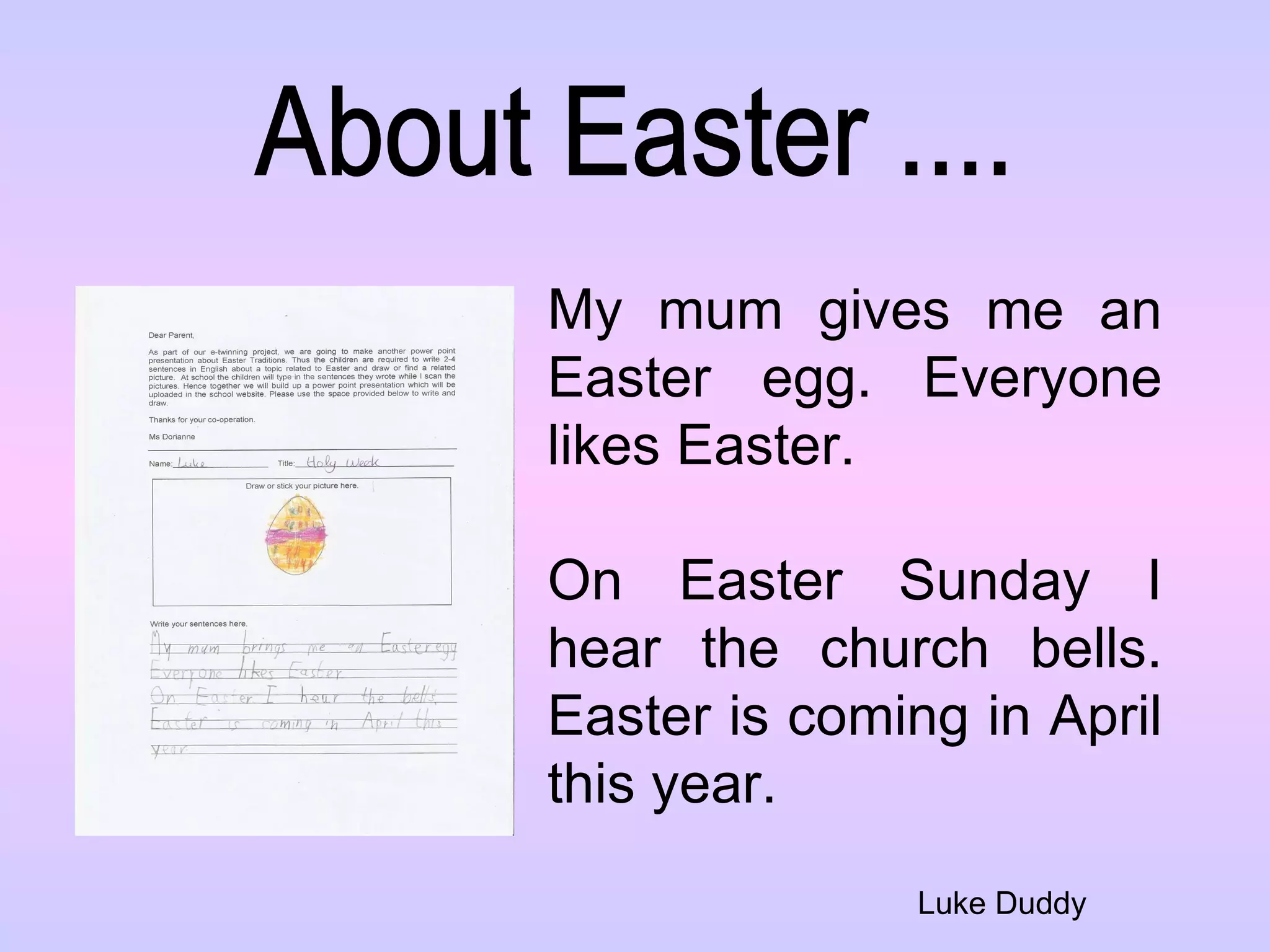 About Easter .... Luke Duddy My mum gives me an Easter egg. Everyone likes Easter.  On Easter Sunday I hear the church bells. Easter is coming in April this year. 