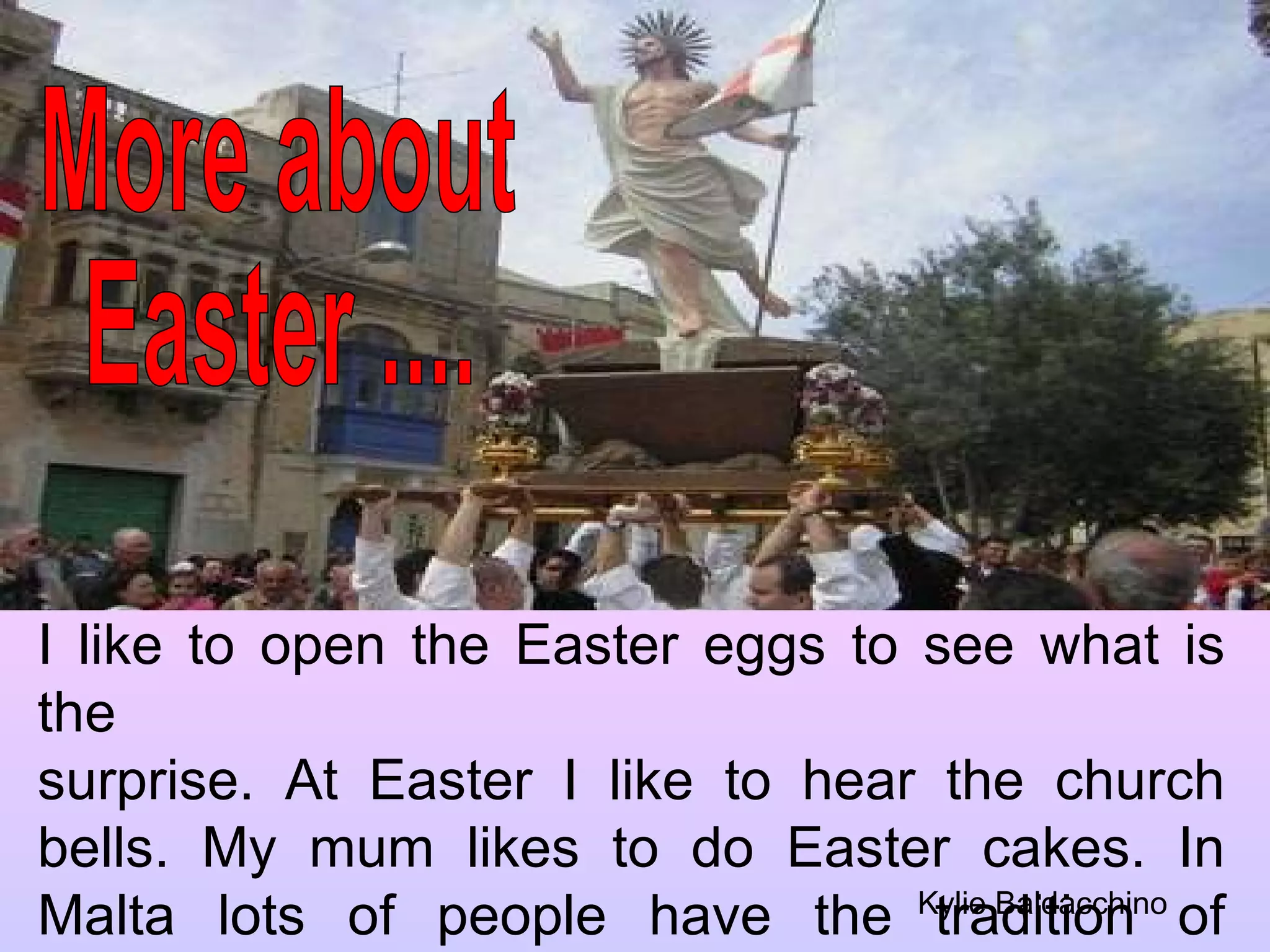 More about  Easter .... I like to open the Easter eggs to see what is the surprise. At Easter I like to hear the church bells. My mum likes to do Easter cakes. In Malta lots of people have the tradition of putting up a flag on their roof. Kylie Baldacchino 