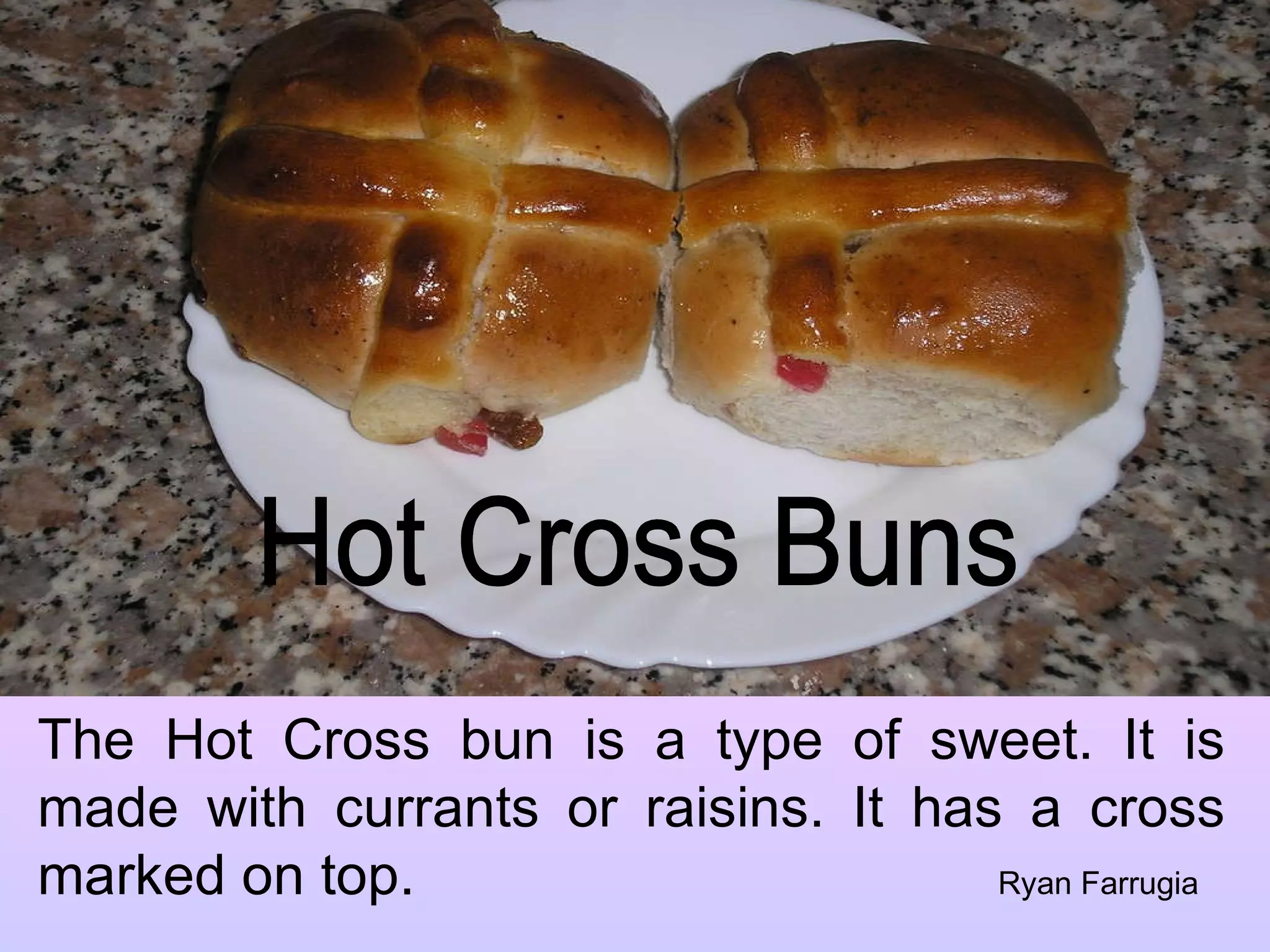 Hot Cross Buns The Hot Cross bun is a type of sweet. It is made with currants or raisins. It has a cross marked on top. Ryan Farrugia 