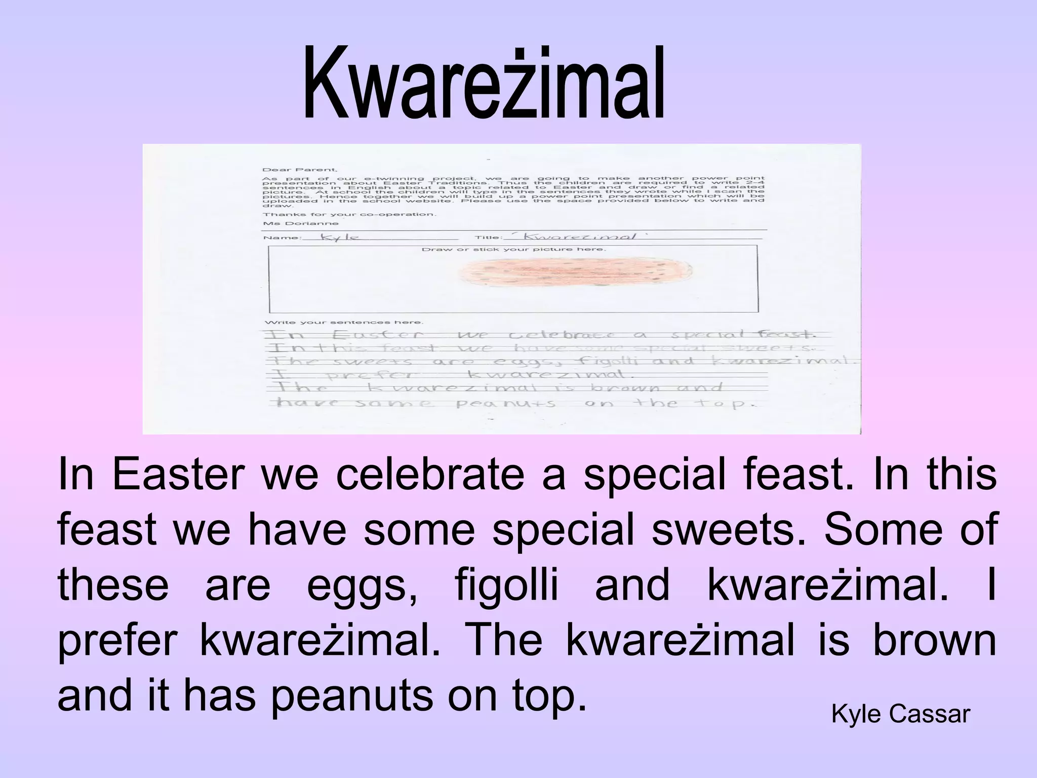 Kwareżimal In Easter we celebrate a special feast. In this feast we have some special sweets. Some of these are eggs, figolli and kware żimal. I prefer kwareżimal. The kwareżimal is brown and it has peanuts on top. Kyle Cassar 
