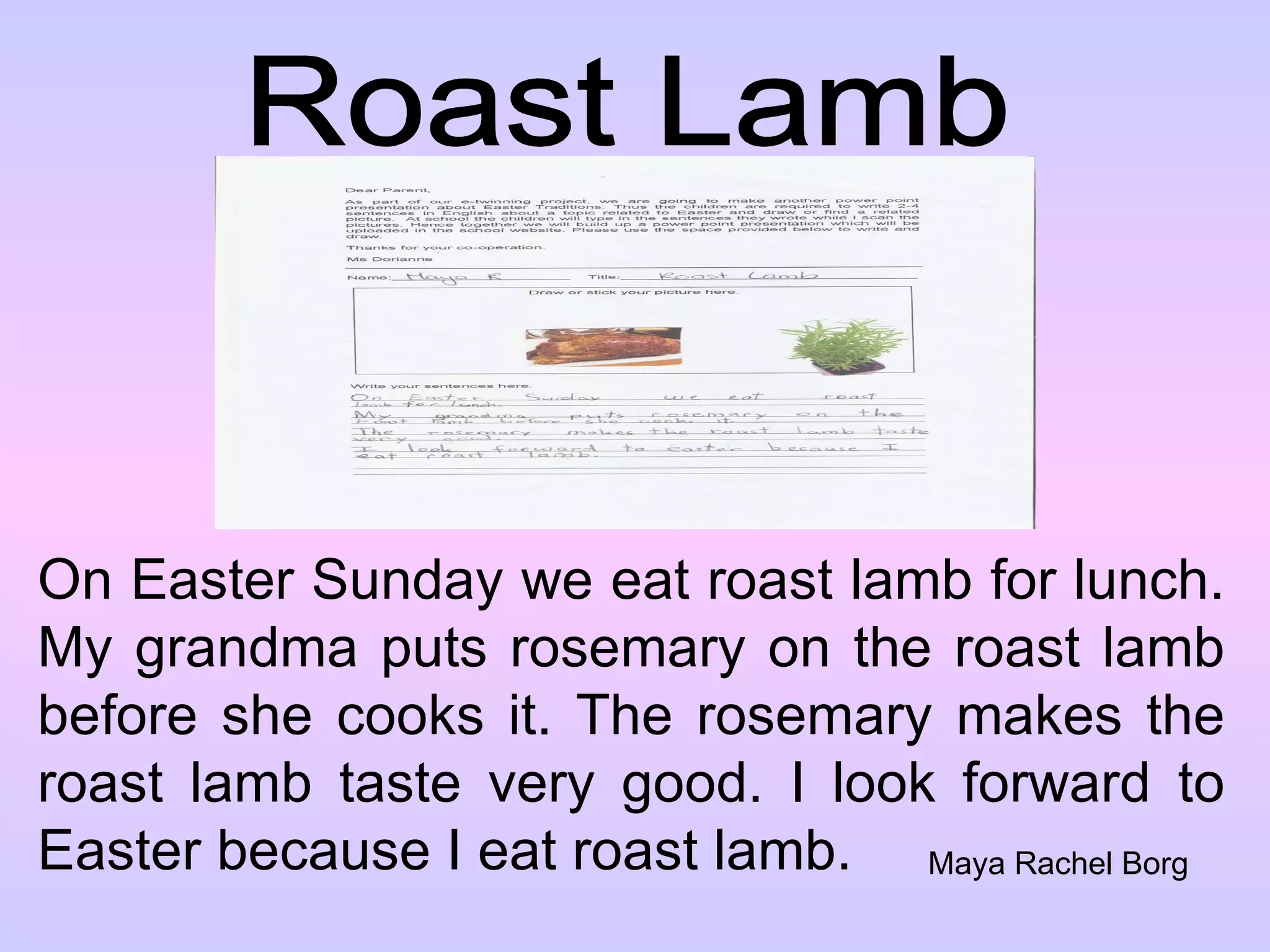 Roast Lamb On Easter Sunday we eat roast lamb for lunch. My grandma puts rosemary on the roast lamb before she cooks it. The rosemary makes the roast lamb taste very good. I look forward to Easter because I eat roast lamb. Maya Rachel Borg 