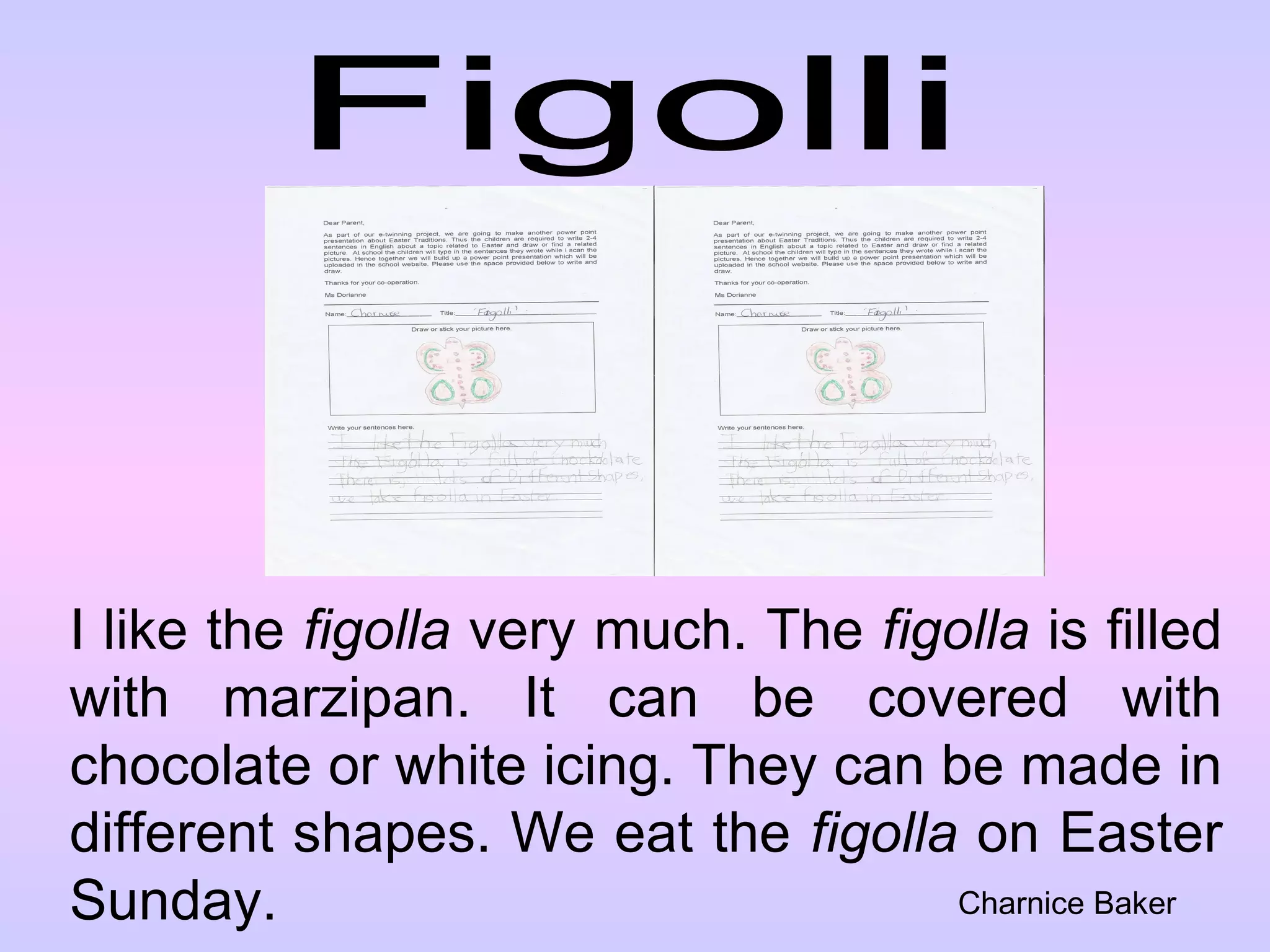 Figolli I like the  figolla  very much. The  figolla  is filled with marzipan. It can be covered with chocolate or white icing. They can be made in different shapes. We eat the  figolla  on Easter Sunday. Charnice Baker 