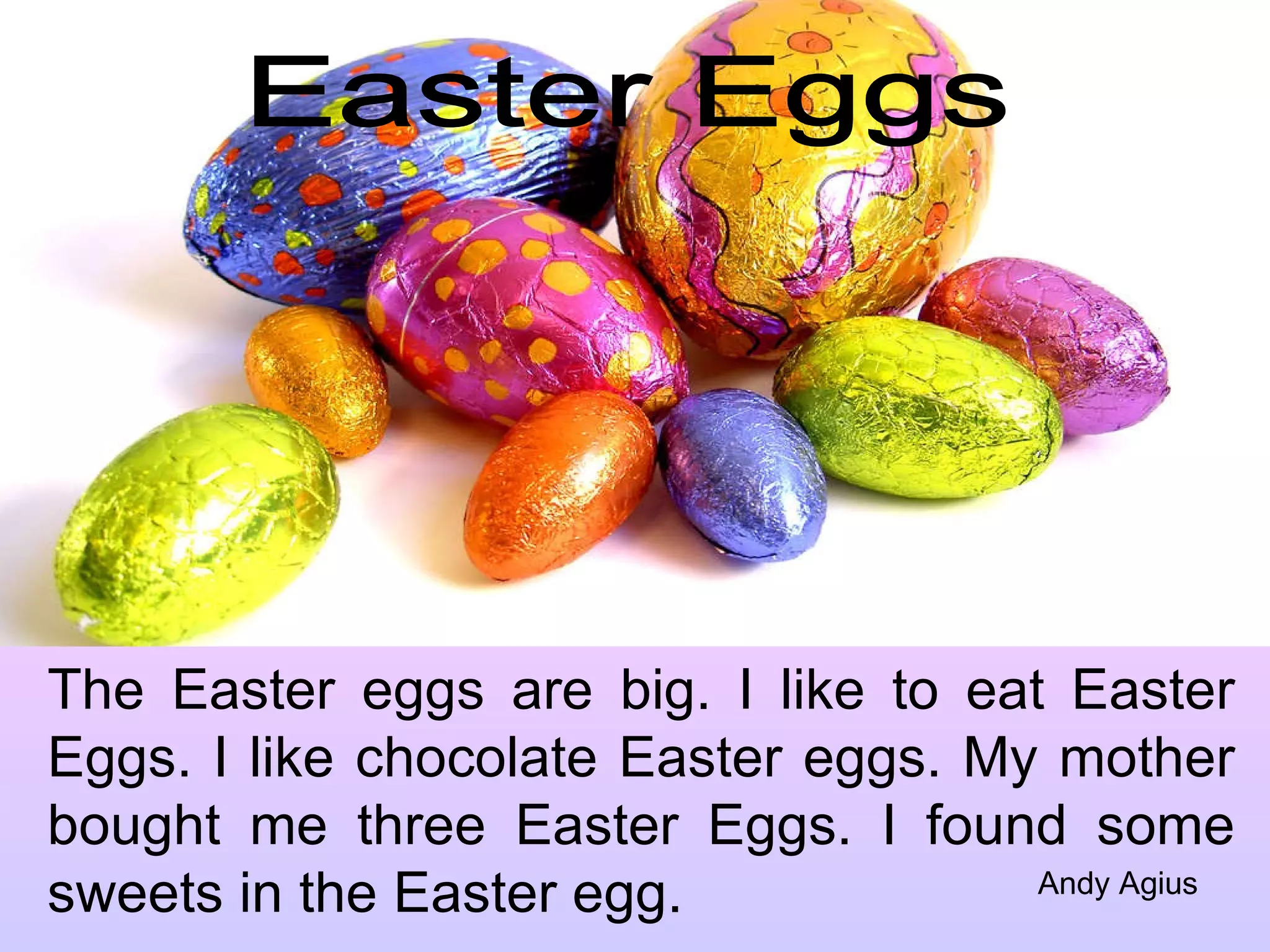 Easter Eggs The Easter eggs are big. I like to eat Easter Eggs. I like chocolate Easter eggs. My mother bought me three Easter Eggs. I found some sweets in the Easter egg. Andy Agius 