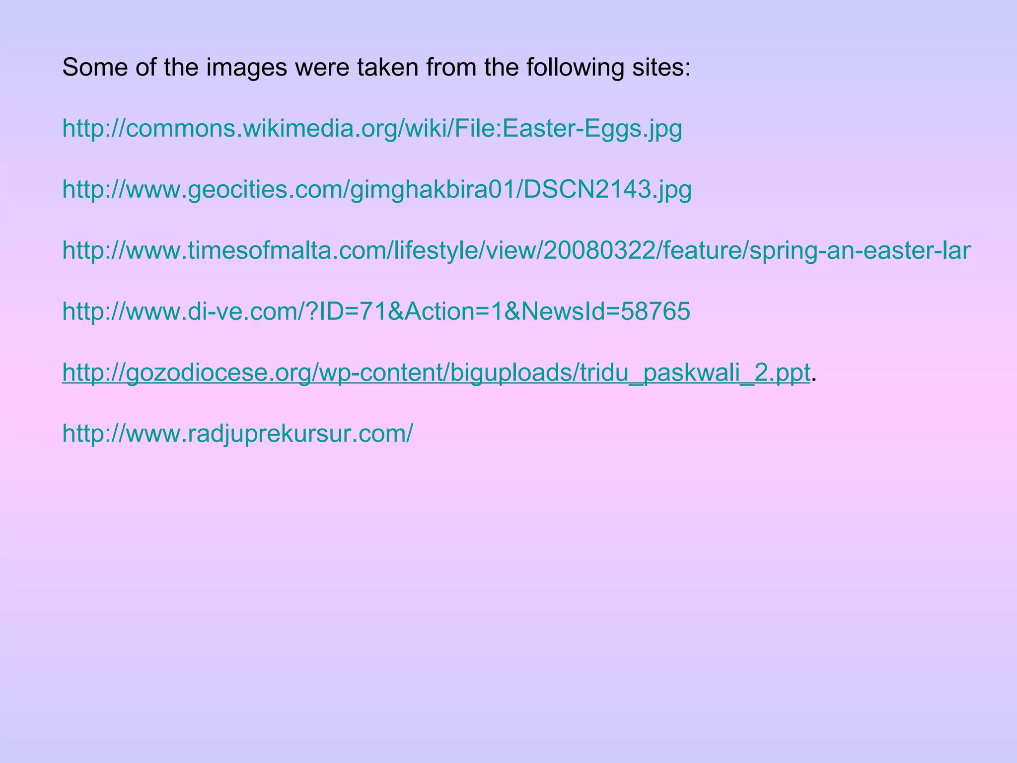 Some of the images were taken from the following sites: http://commons.wikimedia.org/wiki/File:Easter-Eggs.jpg http://www.geocities.com/gimghakbira01/DSCN2143.jpg http://www.timesofmalta.com/lifestyle/view/20080322/feature/spring-an-easter-lamb-surprise http://www.di-ve.com/?ID=71&Action=1&NewsId=58765 http://gozodiocese.org/wp-content/biguploads/tridu_paskwali_2.ppt .  http://www.radjuprekursur.com/ 