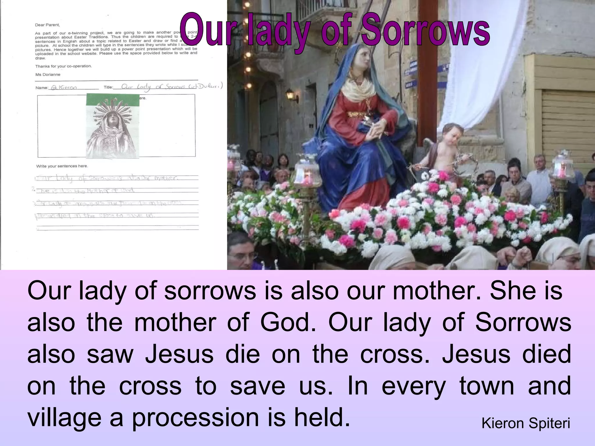 Our lady of Sorrows Our lady of sorrows is also our mother. She is  also the mother of God. Our lady of Sorrows also saw Jesus die on the cross. Jesus died on the cross to save us. In every town and village a procession is held. Kieron Spiteri 
