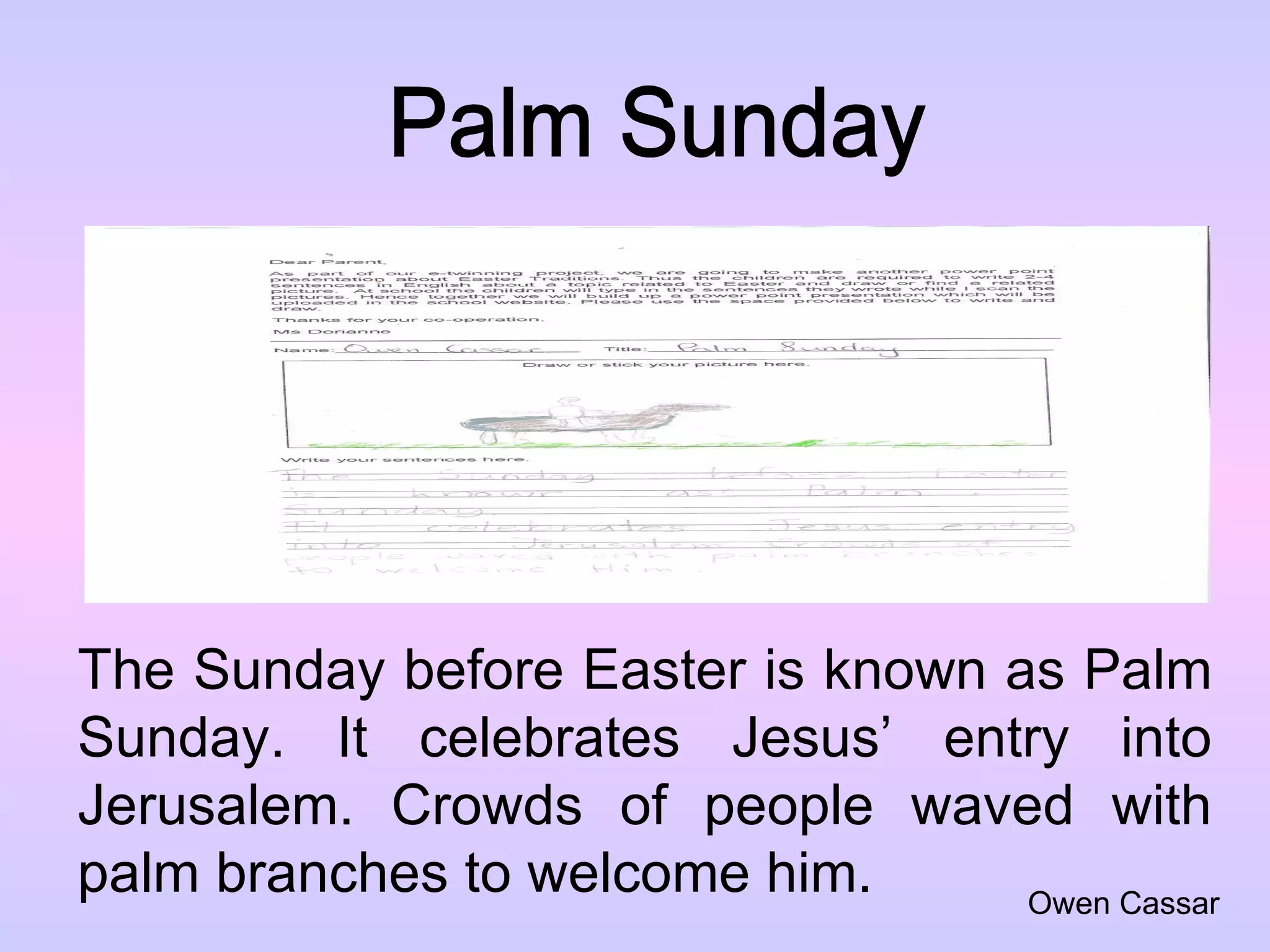 Palm Sunday The Sunday before Easter is known as Palm Sunday. It celebrates Jesus’ entry into Jerusalem. Crowds of people waved with palm branches to welcome him. Owen Cassar 