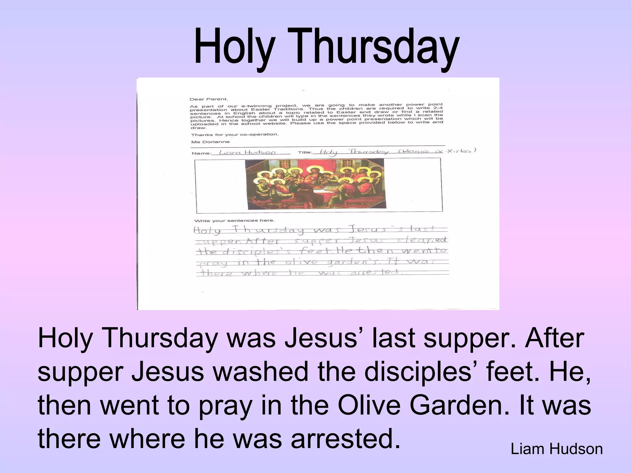 Liam Hudson Holy Thursday Holy Thursday was Jesus’ last supper. After  supper Jesus washed the disciples’ feet. He,  then went to pray in the Olive Garden. It was  there where he was arrested.  