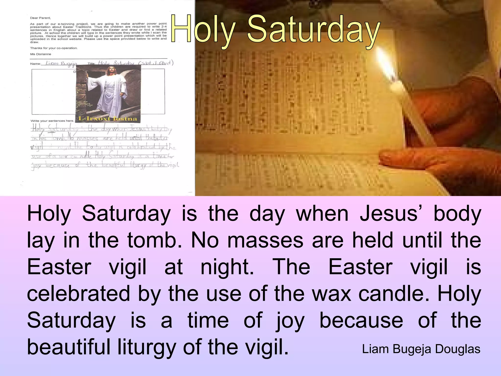 Holy Saturday is the day when Jesus’ body lay in the tomb. No masses are held until the Easter vigil at night. The Easter vigil is celebrated by the use of the wax candle. Holy Saturday is a time of joy because of the beautiful liturgy of the vigil.  Liam Bugeja Douglas Holy Saturday 