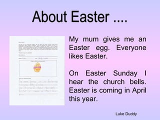 About Easter .... Luke Duddy My mum gives me an Easter egg. Everyone likes Easter.  On Easter Sunday I hear the church bells. Easter is coming in April this year. 