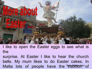 More about  Easter .... I like to open the Easter eggs to see what is the surprise. At Easter I like to hear the church bells. My mum likes to do Easter cakes. In Malta lots of people have the tradition of putting up a flag on their roof. Kylie Baldacchino 