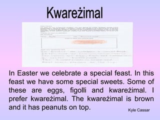 Kwareżimal In Easter we celebrate a special feast. In this feast we have some special sweets. Some of these are eggs, figolli and kware żimal. I prefer kwareżimal. The kwareżimal is brown and it has peanuts on top. Kyle Cassar 