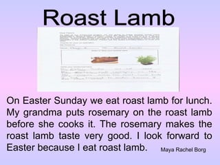 Roast Lamb On Easter Sunday we eat roast lamb for lunch. My grandma puts rosemary on the roast lamb before she cooks it. The rosemary makes the roast lamb taste very good. I look forward to Easter because I eat roast lamb. Maya Rachel Borg 