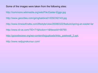 Some of the images were taken from the following sites: http://commons.wikimedia.org/wiki/File:Easter-Eggs.jpg http://www.geocities.com/gimghakbira01/DSCN2143.jpg http://www.timesofmalta.com/lifestyle/view/20080322/feature/spring-an-easter-lamb-surprise http://www.di-ve.com/?ID=71&Action=1&NewsId=58765 http://gozodiocese.org/wp-content/biguploads/tridu_paskwali_2.ppt .  http://www.radjuprekursur.com/ 