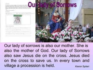 Our lady of Sorrows Our lady of sorrows is also our mother. She is  also the mother of God. Our lady of Sorrows also saw Jesus die on the cross. Jesus died on the cross to save us. In every town and village a procession is held. Kieron Spiteri 
