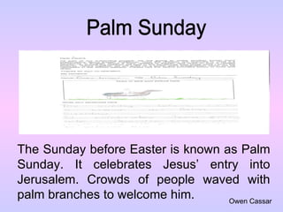 Palm Sunday The Sunday before Easter is known as Palm Sunday. It celebrates Jesus’ entry into Jerusalem. Crowds of people waved with palm branches to welcome him. Owen Cassar 
