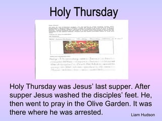 Liam Hudson Holy Thursday Holy Thursday was Jesus’ last supper. After  supper Jesus washed the disciples’ feet. He,  then went to pray in the Olive Garden. It was  there where he was arrested.  