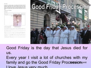 Good Friday Procession Good Friday is the day that Jesus died for us. Every year I visit a lot of churches with my family and go the Good Friday Procession. I love Jesus very much. Zachary Zammit 