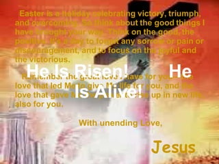 Easter is a holiday celebrating victory, triumph, and overcoming. So think about the good things I have brought your way. Think on the good, the positive. It's a day to forget any sorrow or pain or discouragement, and to focus on the joyful and the victorious. Remember the great love I have for you—the love that led Me to give My life for you, and the love that gave Me the power to rise up in new life, also for you. With unending Love, Jesus He Is Risen! He Is Alive!