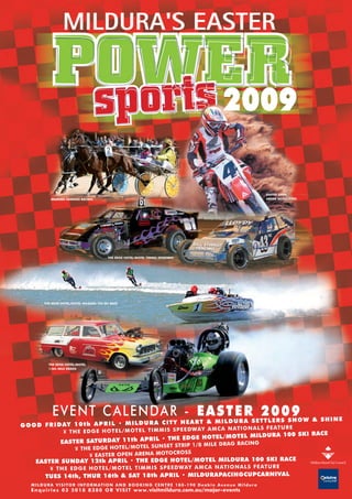2009

                                                                                                                                          EASTER OPEN
                                                                                                                                          ARENA MOTOCROSS
              MILDURA HARNESS RACING




                                               THE EDGE HOTEL/MOTEL TIMMIS SPEEDWAY




          THE EDGE HOTEL/MOTEL MILDURA 100 SKI RACE




             THE EDGE HOTEL/MOTEL
             1/8th MILE DRAGS




               E V E N T C A L E N DA R - E A S T E A S E T2L0 S S9O W & S H I N E
                                                    R T ER 0 H
                                                          Y HEART & MILDUR
G O O D F R I DAY 1 0 t h A P R I L • M I L D U R A C I T
                                                                  AMCA NATIO NALS FEATU RE
                ¥ THE EDGE HOTE L/MO TEL TIMM IS SPEED WAY
                                                                                       100 SKI RACE
                                                            EDGE HOTEL/MOTEL MILDURA
                        SATURDAY 11th APRIL • THE
               EASTER                                            MILE DRAG RACING
                                                       SET STRIP 1/8
                            ¥ THE EDGE HOTEL/MOTEL SUN
                                                            ROSS
                                ¥ EASTER OPEN ARENA MOTOC
     EASTER SUNDAY 12th APRIL • THE EDGE HOTEL/MOTEL MILDURA 100 SKI RACE
              ¥ THE EDGE HOTEL/MO TEL TIMMIS SPEEDWAY AMCA NATIONAL S FEATURE
           TUES 14th, THUR 16th & SAT 18th APRIL • MILDURAPACINGCUPCARNIVAL
   M I L D U R A V I S I T O R I N F O R M AT I O N A N D B O O K I N G C E N T R E 1 8 0 - 1 9 0 D e a k i n A v e n u e M i l d u r a
   E n q u i r i e s 0 3 5 0 1 8 8 3 8 0 O R V I S I T w w w. visitmildura.com.au/major-events
 