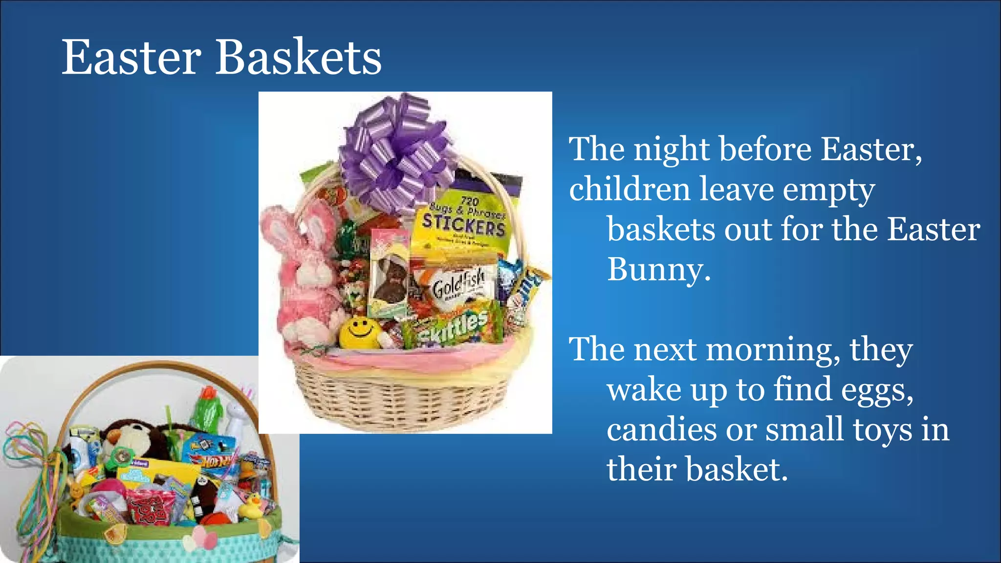 Easter Baskets
The night before Easter,
children leave empty
baskets out for the Easter
Bunny.
The next morning, they
wake up to find eggs,
candies or small toys in
their basket.