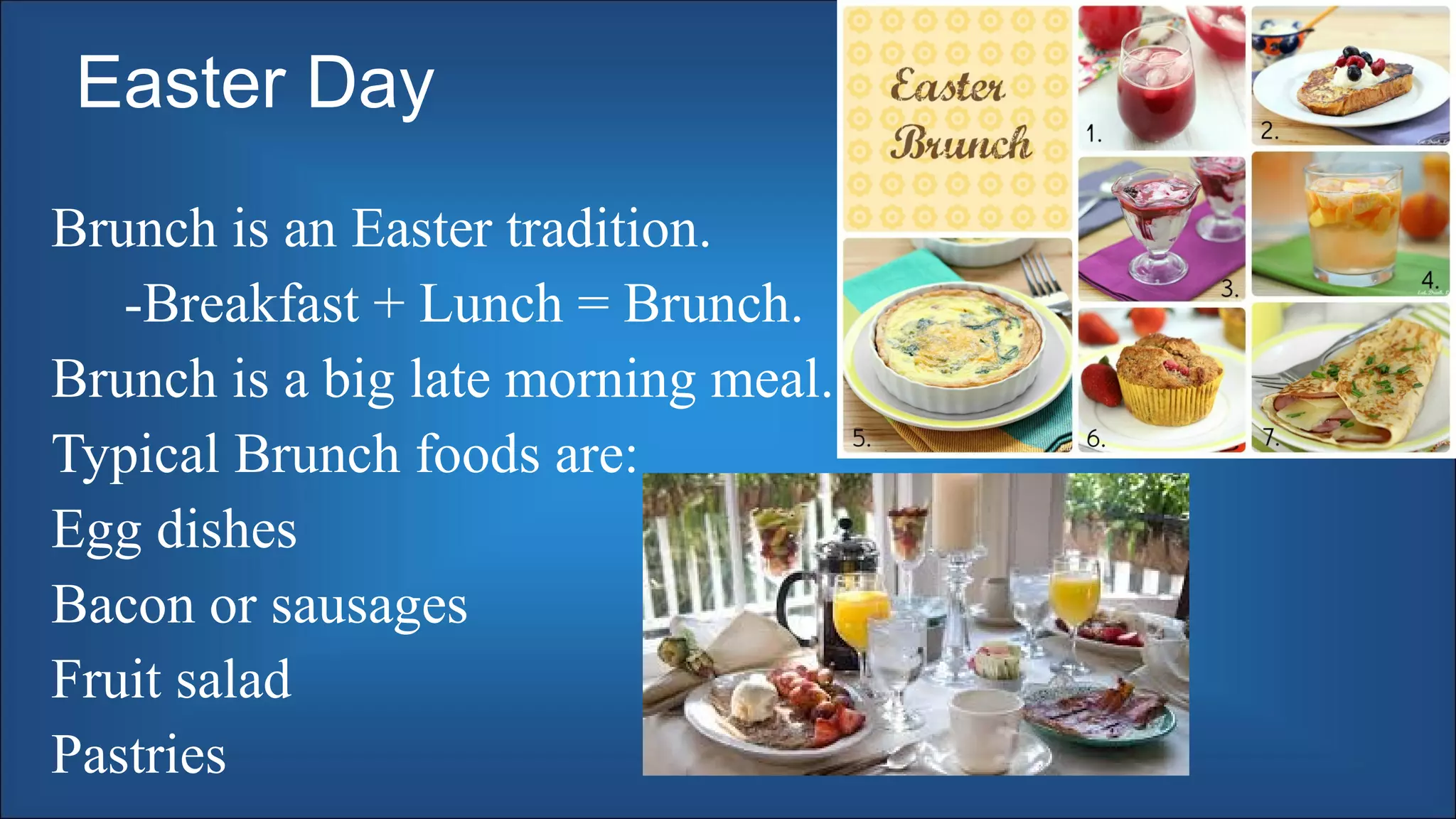 Easter Day
Brunch is an Easter tradition.
-Breakfast + Lunch = Brunch.
Brunch is a big late morning meal.
Typical Brunch foods are:
Egg dishes
Bacon or sausages
Fruit salad
Pastries