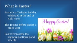 What is Easter?
Easter is a Christian holiday
celebrated at the end of
Holy Week
The 40 days before Easter is
called Lent
Easter represents the
beginning of Spring and
new life