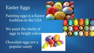 Easter Eggs
Painting eggs is a Easter
tradition in the USA
We paint the shells of
eggs in bright colors
Chocolate eggs are a
popular candy