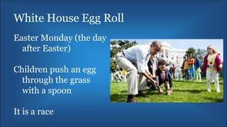 White House Egg Roll
Easter Monday (the day
after Easter)
Children push an egg
through the grass
with a spoon
It is a race